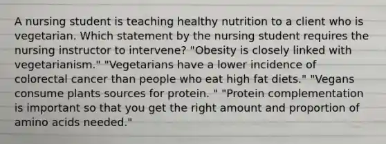 A nursing student is teaching healthy nutrition to a client who is vegetarian. Which statement by the nursing student requires the nursing instructor to intervene? "Obesity is closely linked with vegetarianism." "Vegetarians have a lower incidence of colorectal cancer than people who eat high fat diets." "Vegans consume plants sources for protein. " "Protein complementation is important so that you get the right amount and proportion of amino acids needed."