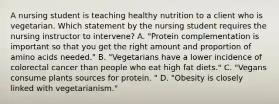 A nursing student is teaching healthy nutrition to a client who is vegetarian. Which statement by the nursing student requires the nursing instructor to intervene? A. "Protein complementation is important so that you get the right amount and proportion of amino acids needed." B. "Vegetarians have a lower incidence of colorectal cancer than people who eat high fat diets." C. "Vegans consume plants sources for protein. " D. "Obesity is closely linked with vegetarianism."