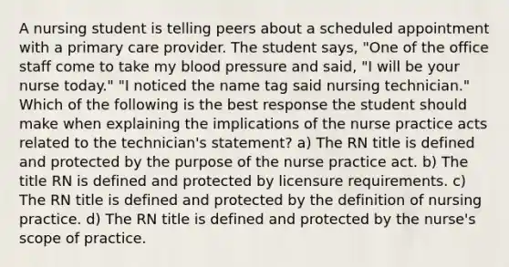 A nursing student is telling peers about a scheduled appointment with a primary care provider. The student says, "One of the office staff come to take my blood pressure and said, "I will be your nurse today." "I noticed the name tag said nursing technician." Which of the following is the best response the student should make when explaining the implications of the nurse practice acts related to the technician's statement? a) The RN title is defined and protected by the purpose of the nurse practice act. b) The title RN is defined and protected by licensure requirements. c) The RN title is defined and protected by the definition of nursing practice. d) The RN title is defined and protected by the nurse's scope of practice.