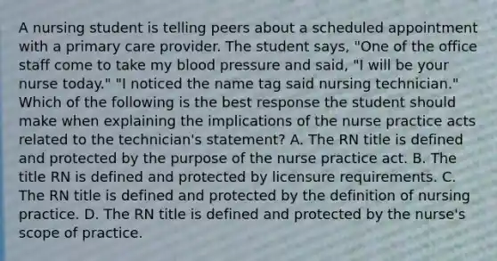 A nursing student is telling peers about a scheduled appointment with a primary care provider. The student says, "One of the office staff come to take my blood pressure and said, "I will be your nurse today." "I noticed the name tag said nursing technician." Which of the following is the best response the student should make when explaining the implications of the nurse practice acts related to the technician's statement? A. The RN title is defined and protected by the purpose of the nurse practice act. B. The title RN is defined and protected by licensure requirements. C. The RN title is defined and protected by the definition of nursing practice. D. The RN title is defined and protected by the nurse's scope of practice.