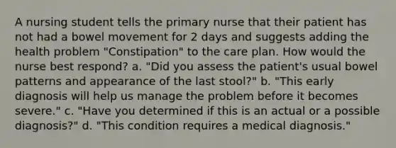 A nursing student tells the primary nurse that their patient has not had a bowel movement for 2 days and suggests adding the health problem "Constipation" to the care plan. How would the nurse best respond? a. "Did you assess the patient's usual bowel patterns and appearance of the last stool?" b. "This early diagnosis will help us manage the problem before it becomes severe." c. "Have you determined if this is an actual or a possible diagnosis?" d. "This condition requires a medical diagnosis."