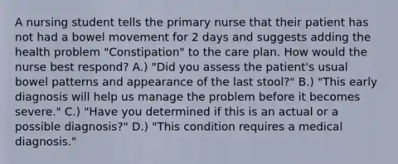 A nursing student tells the primary nurse that their patient has not had a bowel movement for 2 days and suggests adding the health problem "Constipation" to the care plan. How would the nurse best respond? A.) "Did you assess the patient's usual bowel patterns and appearance of the last stool?" B.) "This early diagnosis will help us manage the problem before it becomes severe." C.) "Have you determined if this is an actual or a possible diagnosis?" D.) "This condition requires a medical diagnosis."