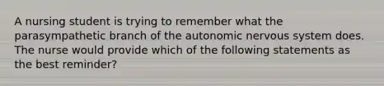 A nursing student is trying to remember what the parasympathetic branch of the autonomic nervous system does. The nurse would provide which of the following statements as the best reminder?