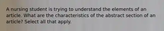 A nursing student is trying to understand the elements of an article. What are the characteristics of the abstract section of an article? Select all that apply.