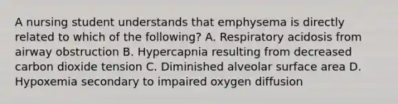 A nursing student understands that emphysema is directly related to which of the following? A. Respiratory acidosis from airway obstruction B. Hypercapnia resulting from decreased carbon dioxide tension C. Diminished alveolar surface area D. Hypoxemia secondary to impaired oxygen diffusion