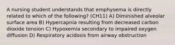 A nursing student understands that emphysema is directly related to which of the following? (CH11) A) Diminished alveolar surface area B) Hypercapnia resulting from decreased carbon dioxide tension C) Hypoxemia secondary to impaired oxygen diffusion D) Respiratory acidosis from airway obstruction