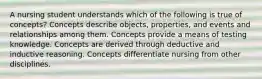 A nursing student understands which of the following is true of concepts? Concepts describe objects, properties, and events and relationships among them. Concepts provide a means of testing knowledge. Concepts are derived through deductive and inductive reasoning. Concepts differentiate nursing from other disciplines.