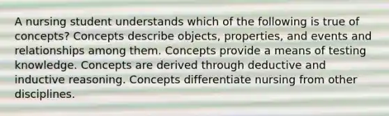 A nursing student understands which of the following is true of concepts? Concepts describe objects, properties, and events and relationships among them. Concepts provide a means of testing knowledge. Concepts are derived through deductive and inductive reasoning. Concepts differentiate nursing from other disciplines.