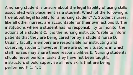 A nursing student is unsure about the legal liability of using skills associated with placement as a student. Which of the following is true about legal liability for a nursing student? A. Student nurses, like all other nurses, are accountable for their own actions B. The institutions where a student has no responsibility to monitor the actions of a student C. It is the nursing instructor's role to inform patients that they are being cared for by a student nurse D. Usually faculty members are responsible for instructing and observing student; however, there are some situations in which staff nurses may share these responsibilities E. Nursing students should never perform tasks they have not been taught; instructors should supervise all new skills that are being performed F. 1, 4, 5