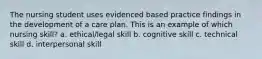 The nursing student uses evidenced based practice findings in the development of a care plan. This is an example of which nursing skill? a. ethical/legal skill b. cognitive skill c. technical skill d. interpersonal skill