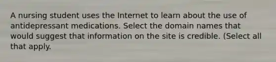 A nursing student uses the Internet to learn about the use of antidepressant medications. Select the domain names that would suggest that information on the site is credible. (Select all that apply.