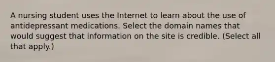 A nursing student uses the Internet to learn about the use of antidepressant medications. Select the domain names that would suggest that information on the site is credible. (Select all that apply.)