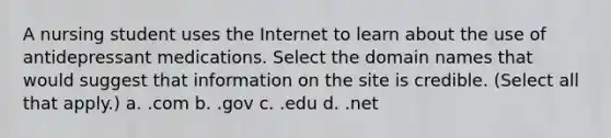 A nursing student uses the Internet to learn about the use of antidepressant medications. Select the domain names that would suggest that information on the site is credible. (Select all that apply.) a. .com b. .gov c. .edu d. .net