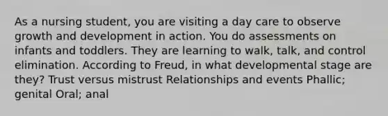 As a nursing student, you are visiting a day care to observe growth and development in action. You do assessments on infants and toddlers. They are learning to walk, talk, and control elimination. According to Freud, in what developmental stage are they? Trust versus mistrust Relationships and events Phallic; genital Oral; anal