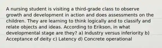 A nursing student is visiting a third-grade class to observe growth and development in action and does assessments on the children. They are learning to think logically and to classify and relate objects and ideas. According to Erikson, in what developmental stage are they? a) Industry versus inferiority b) Acceptance of deity c) Latency d) Concrete operational