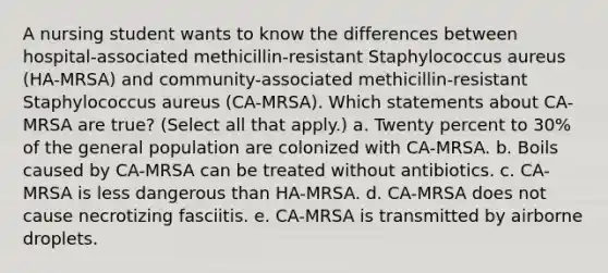 A nursing student wants to know the differences between hospital-associated methicillin-resistant Staphylococcus aureus (HA-MRSA) and community-associated methicillin-resistant Staphylococcus aureus (CA-MRSA). Which statements about CA-MRSA are true? (Select all that apply.) a. Twenty percent to 30% of the general population are colonized with CA-MRSA. b. Boils caused by CA-MRSA can be treated without antibiotics. c. CA-MRSA is less dangerous than HA-MRSA. d. CA-MRSA does not cause necrotizing fasciitis. e. CA-MRSA is transmitted by airborne droplets.