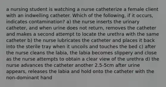 a nursing student is watching a nurse catheterize a female client with an indwelling catheter. Which of the following, if it occurs, indicates contamination? a) the nurse inserts the urinary catheter, and when urine does not return, removes the catheter and makes a second attempt to locate the urethra with the same catheter b) the nurse lubricates the catheter and places it back into the sterile tray when it uncoils and touches the bed c) after the nurse cleans the labia, the labia becomes slippery and close as the nurse attempts to obtain a clear view of the urethra d) the nurse advances the catheter another 2.5-5cm after urine appears, releases the labia and hold onto the catheter with the non-dominant hand