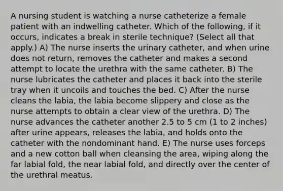 A nursing student is watching a nurse catheterize a female patient with an indwelling catheter. Which of the following, if it occurs, indicates a break in sterile technique? (Select all that apply.) A) The nurse inserts the urinary catheter, and when urine does not return, removes the catheter and makes a second attempt to locate the urethra with the same catheter. B) The nurse lubricates the catheter and places it back into the sterile tray when it uncoils and touches the bed. C) After the nurse cleans the labia, the labia become slippery and close as the nurse attempts to obtain a clear view of the urethra. D) The nurse advances the catheter another 2.5 to 5 cm (1 to 2 inches) after urine appears, releases the labia, and holds onto the catheter with the nondominant hand. E) The nurse uses forceps and a new cotton ball when cleansing the area, wiping along the far labial fold, the near labial fold, and directly over the center of the urethral meatus.