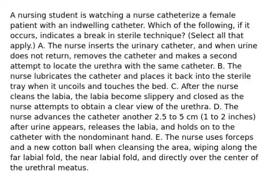 A nursing student is watching a nurse catheterize a female patient with an indwelling catheter. Which of the following, if it occurs, indicates a break in sterile technique? (Select all that apply.) A. The nurse inserts the urinary catheter, and when urine does not return, removes the catheter and makes a second attempt to locate the urethra with the same catheter. B. The nurse lubricates the catheter and places it back into the sterile tray when it uncoils and touches the bed. C. After the nurse cleans the labia, the labia become slippery and closed as the nurse attempts to obtain a clear view of the urethra. D. The nurse advances the catheter another 2.5 to 5 cm (1 to 2 inches) after urine appears, releases the labia, and holds on to the catheter with the nondominant hand. E. The nurse uses forceps and a new cotton ball when cleansing the area, wiping along the far labial fold, the near labial fold, and directly over the center of the urethral meatus.