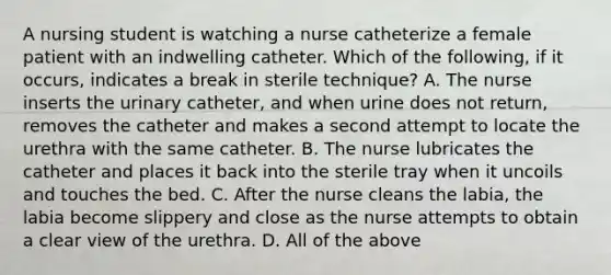 A nursing student is watching a nurse catheterize a female patient with an indwelling catheter. Which of the following, if it occurs, indicates a break in sterile technique? A. The nurse inserts the urinary catheter, and when urine does not return, removes the catheter and makes a second attempt to locate the urethra with the same catheter. B. The nurse lubricates the catheter and places it back into the sterile tray when it uncoils and touches the bed. C. After the nurse cleans the labia, the labia become slippery and close as the nurse attempts to obtain a clear view of the urethra. D. All of the above