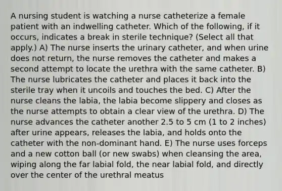 A nursing student is watching a nurse catheterize a female patient with an indwelling catheter. Which of the following, if it occurs, indicates a break in sterile technique? (Select all that apply.) A) The nurse inserts the urinary catheter, and when urine does not return, the nurse removes the catheter and makes a second attempt to locate the urethra with the same catheter. B) The nurse lubricates the catheter and places it back into the sterile tray when it uncoils and touches the bed. C) After the nurse cleans the labia, the labia become slippery and closes as the nurse attempts to obtain a clear view of the urethra. D) The nurse advances the catheter another 2.5 to 5 cm (1 to 2 inches) after urine appears, releases the labia, and holds onto the catheter with the non-dominant hand. E) The nurse uses forceps and a new cotton ball (or new swabs) when cleansing the area, wiping along the far labial fold, the near labial fold, and directly over the center of the urethral meatus