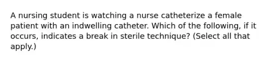 A nursing student is watching a nurse catheterize a female patient with an indwelling catheter. Which of the following, if it occurs, indicates a break in sterile technique? (Select all that apply.)