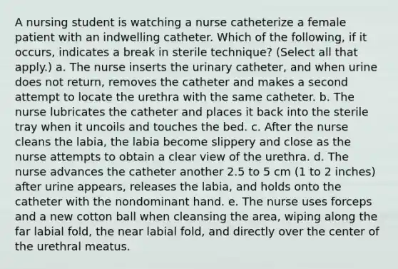 A nursing student is watching a nurse catheterize a female patient with an indwelling catheter. Which of the following, if it occurs, indicates a break in sterile technique? (Select all that apply.) a. The nurse inserts the urinary catheter, and when urine does not return, removes the catheter and makes a second attempt to locate the urethra with the same catheter. b. The nurse lubricates the catheter and places it back into the sterile tray when it uncoils and touches the bed. c. After the nurse cleans the labia, the labia become slippery and close as the nurse attempts to obtain a clear view of the urethra. d. The nurse advances the catheter another 2.5 to 5 cm (1 to 2 inches) after urine appears, releases the labia, and holds onto the catheter with the nondominant hand. e. The nurse uses forceps and a new cotton ball when cleansing the area, wiping along the far labial fold, the near labial fold, and directly over the center of the urethral meatus.