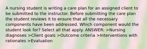 A nursing student is writing a care plan for an assigned client to be submitted to the instructor. Before submitting the care plan the student reviews it to ensure that all the necessary components have been addressed. Which component would the student look for? Select all that apply. ANSWER: >Nursing diagnoses >Client goals >Outcome criteria >Interventions with rationales >Evaluation