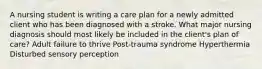 A nursing student is writing a care plan for a newly admitted client who has been diagnosed with a stroke. What major nursing diagnosis should most likely be included in the client's plan of care? Adult failure to thrive Post-trauma syndrome Hyperthermia Disturbed sensory perception