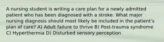 A nursing student is writing a care plan for a newly admitted patient who has been diagnosed with a stroke. What major nursing diagnosis should most likely be included in the patient's plan of care? A) Adult failure to thrive B) Post-trauma syndrome C) Hyperthermia D) Disturbed sensory perception