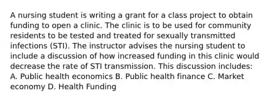 A nursing student is writing a grant for a class project to obtain funding to open a clinic. The clinic is to be used for community residents to be tested and treated for sexually transmitted infections (STI). The instructor advises the nursing student to include a discussion of how increased funding in this clinic would decrease the rate of STI transmission. This discussion includes: A. Public health economics B. Public health finance C. Market economy D. Health Funding