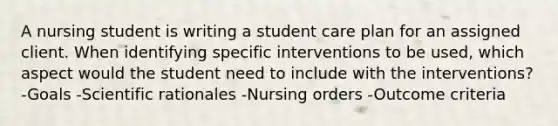 A nursing student is writing a student care plan for an assigned client. When identifying specific interventions to be used, which aspect would the student need to include with the interventions? -Goals -Scientific rationales -Nursing orders -Outcome criteria