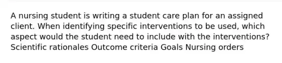 A nursing student is writing a student care plan for an assigned client. When identifying specific interventions to be used, which aspect would the student need to include with the interventions? Scientific rationales Outcome criteria Goals Nursing orders