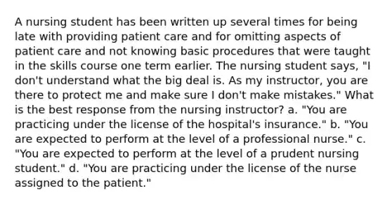 A nursing student has been written up several times for being late with providing patient care and for omitting aspects of patient care and not knowing basic procedures that were taught in the skills course one term earlier. The nursing student says, "I don't understand what the big deal is. As my instructor, you are there to protect me and make sure I don't make mistakes." What is the best response from the nursing instructor? a. "You are practicing under the license of the hospital's insurance." b. "You are expected to perform at the level of a professional nurse." c. "You are expected to perform at the level of a prudent nursing student." d. "You are practicing under the license of the nurse assigned to the patient."