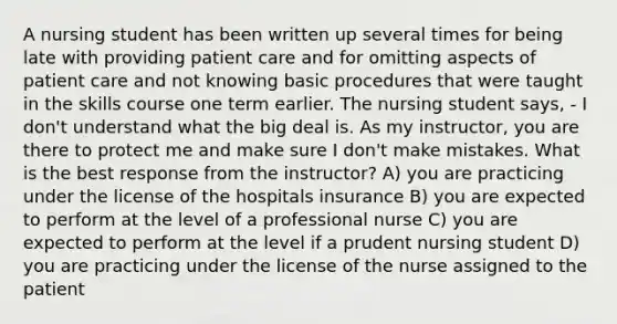 A nursing student has been written up several times for being late with providing patient care and for omitting aspects of patient care and not knowing basic procedures that were taught in the skills course one term earlier. The nursing student says, - I don't understand what the big deal is. As my instructor, you are there to protect me and make sure I don't make mistakes. What is the best response from the instructor? A) you are practicing under the license of the hospitals insurance B) you are expected to perform at the level of a professional nurse C) you are expected to perform at the level if a prudent nursing student D) you are practicing under the license of the nurse assigned to the patient