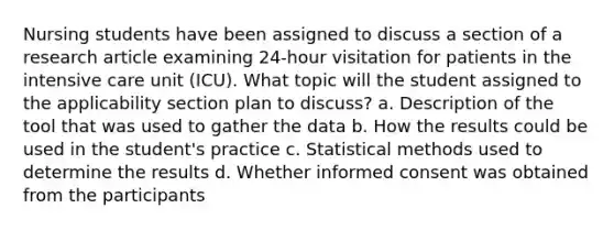 Nursing students have been assigned to discuss a section of a research article examining 24-hour visitation for patients in the intensive care unit (ICU). What topic will the student assigned to the applicability section plan to discuss? a. Description of the tool that was used to gather the data b. How the results could be used in the student's practice c. Statistical methods used to determine the results d. Whether informed consent was obtained from the participants