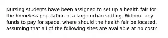 Nursing students have been assigned to set up a health fair for the homeless population in a large urban setting. Without any funds to pay for space, where should the health fair be located, assuming that all of the following sites are available at no cost?