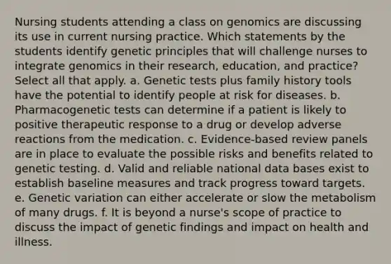 Nursing students attending a class on genomics are discussing its use in current nursing practice. Which statements by the students identify genetic principles that will challenge nurses to integrate genomics in their research, education, and practice? Select all that apply. a. Genetic tests plus family history tools have the potential to identify people at risk for diseases. b. Pharmacogenetic tests can determine if a patient is likely to positive therapeutic response to a drug or develop adverse reactions from the medication. c. Evidence-based review panels are in place to evaluate the possible risks and benefits related to genetic testing. d. Valid and reliable national data bases exist to establish baseline measures and track progress toward targets. e. Genetic variation can either accelerate or slow the metabolism of many drugs. f. It is beyond a nurse's scope of practice to discuss the impact of genetic findings and impact on health and illness.