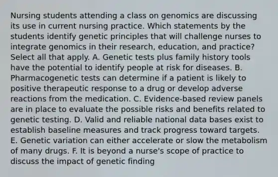 Nursing students attending a class on genomics are discussing its use in current nursing practice. Which statements by the students identify genetic principles that will challenge nurses to integrate genomics in their research, education, and practice? Select all that apply. A. Genetic tests plus family history tools have the potential to identify people at risk for diseases. B. Pharmacogenetic tests can determine if a patient is likely to positive therapeutic response to a drug or develop adverse reactions from the medication. C. Evidence-based review panels are in place to evaluate the possible risks and benefits related to genetic testing. D. Valid and reliable national data bases exist to establish baseline measures and track progress toward targets. E. Genetic variation can either accelerate or slow the metabolism of many drugs. F. It is beyond a nurse's scope of practice to discuss the impact of genetic finding