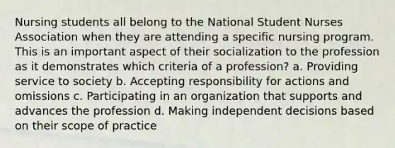 Nursing students all belong to the National Student Nurses Association when they are attending a specific nursing program. This is an important aspect of their socialization to the profession as it demonstrates which criteria of a profession? a. Providing service to society b. Accepting responsibility for actions and omissions c. Participating in an organization that supports and advances the profession d. Making independent decisions based on their scope of practice