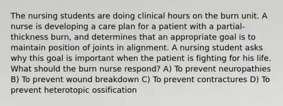 The nursing students are doing clinical hours on the burn unit. A nurse is developing a care plan for a patient with a partial-thickness burn, and determines that an appropriate goal is to maintain position of joints in alignment. A nursing student asks why this goal is important when the patient is fighting for his life. What should the burn nurse respond? A) To prevent neuropathies B) To prevent wound breakdown C) To prevent contractures D) To prevent heterotopic ossification