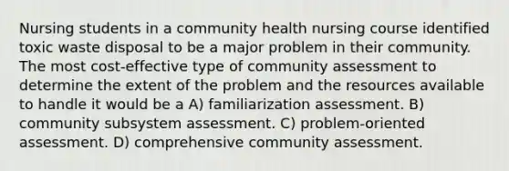 Nursing students in a community health nursing course identified toxic waste disposal to be a major problem in their community. The most cost-effective type of community assessment to determine the extent of the problem and the resources available to handle it would be a A) familiarization assessment. B) community subsystem assessment. C) problem-oriented assessment. D) comprehensive community assessment.