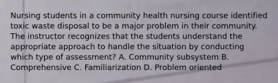 Nursing students in a community health nursing course identified toxic waste disposal to be a major problem in their community. The instructor recognizes that the students understand the appropriate approach to handle the situation by conducting which type of assessment? A. Community subsystem B. Comprehensive C. Familiarization D. Problem oriented