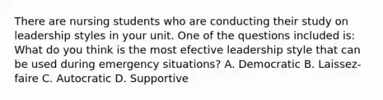 There are nursing students who are conducting their study on leadership styles in your unit. One of the questions included is: What do you think is the most efective leadership style that can be used during emergency situations? A. Democratic B. Laissez- faire C. Autocratic D. Supportive