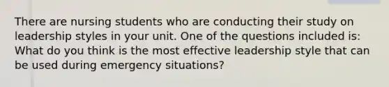 There are nursing students who are conducting their study on leadership styles in your unit. One of the questions included is: What do you think is the most effective leadership style that can be used during emergency situations?