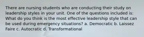 There are nursing students who are conducting their study on leadership styles in your unit. One of the questions included is: What do you think is the most effective leadership style that can be used during emergency situations? a. Democratic b. Laissez Faire c. Autocratic d. Transformational