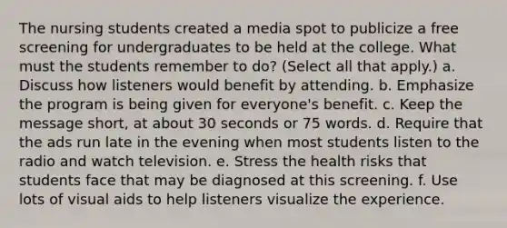 The nursing students created a media spot to publicize a free screening for undergraduates to be held at the college. What must the students remember to do? (Select all that apply.) a. Discuss how listeners would benefit by attending. b. Emphasize the program is being given for everyone's benefit. c. Keep the message short, at about 30 seconds or 75 words. d. Require that the ads run late in the evening when most students listen to the radio and watch television. e. Stress the health risks that students face that may be diagnosed at this screening. f. Use lots of visual aids to help listeners visualize the experience.