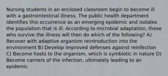 Nursing students in an enclosed classroom begin to become ill with a gastrointestinal illness. The public health department identifies this occurrence as an emerging epidemic and isolates the population that is ill. According to microbial adaptation, those who survive the illness will then do which of the following? A) Recover with adaptive organism reintroduction into the environment B) Develop improved defenses against reinfection C) Become hosts to the organism, which is symbiotic in nature D) Become carriers of the infection, ultimately leading to an epidemic