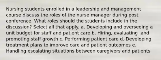 Nursing students enrolled in a leadership and management course discuss the roles of the nurse manager during post conference. What roles should the students include in the discussion? Select all that apply. a. Developing and overseeing a unit budget for staff and patient care b. Hiring, evaluating ,and promoting staff growth c. Performing patient care d. Developing treatment plans to improve care and patient outcomes e. Handling escalating situations between caregivers and patients