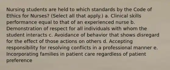 Nursing students are held to which standards by the Code of Ethics for Nurses? (Select all that apply.) a. Clinical skills performance equal to that of an experienced nurse b. Demonstration of respect for all individuals with whom the student interacts c. Avoidance of behavior that shows disregard for the effect of those actions on others d. Accepting responsibility for resolving conflicts in a professional manner e. Incorporating families in patient care regardless of patient preference